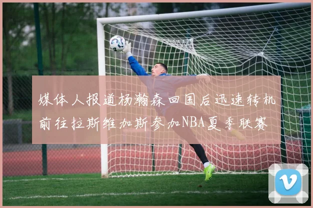 媒体人报道杨瀚森回国后迅速转机前往拉斯维加斯参加NBA夏季联赛