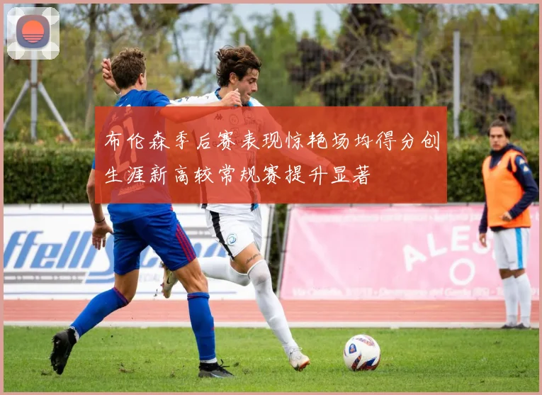 布伦森季后赛表现惊艳场均得分创生涯新高较常规赛提升显著