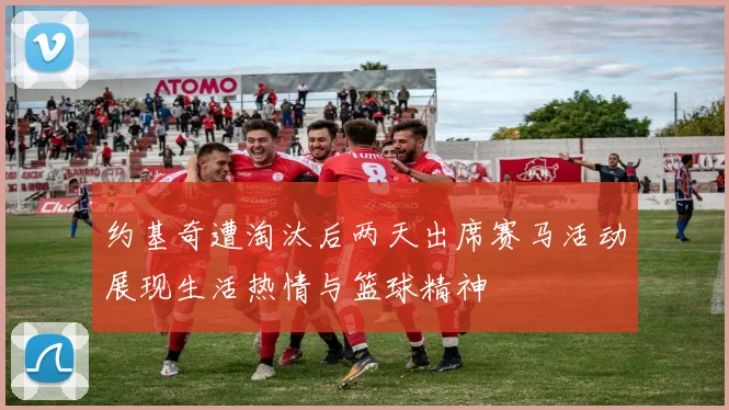 约基奇遭淘汰后两天出席赛马活动展现生活热情与篮球精神