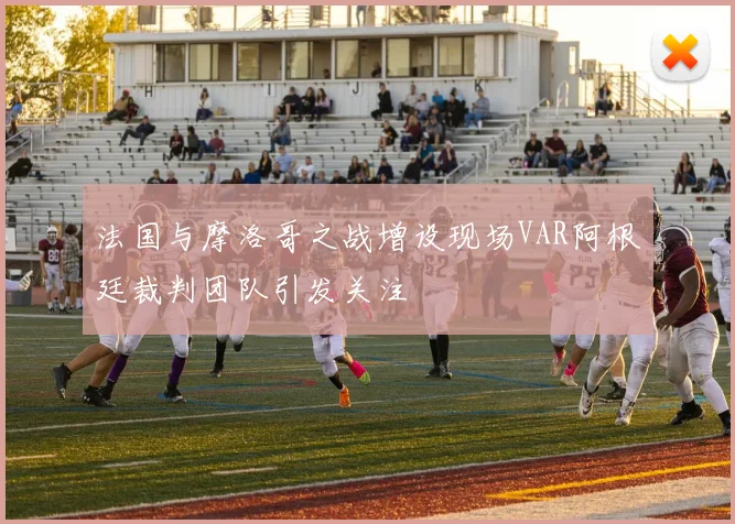 法国与摩洛哥之战增设现场VAR阿根廷裁判团队引发关注