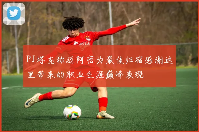 PJ塔克称迈阿密为最佳归宿感谢这里带来的职业生涯巅峰表现