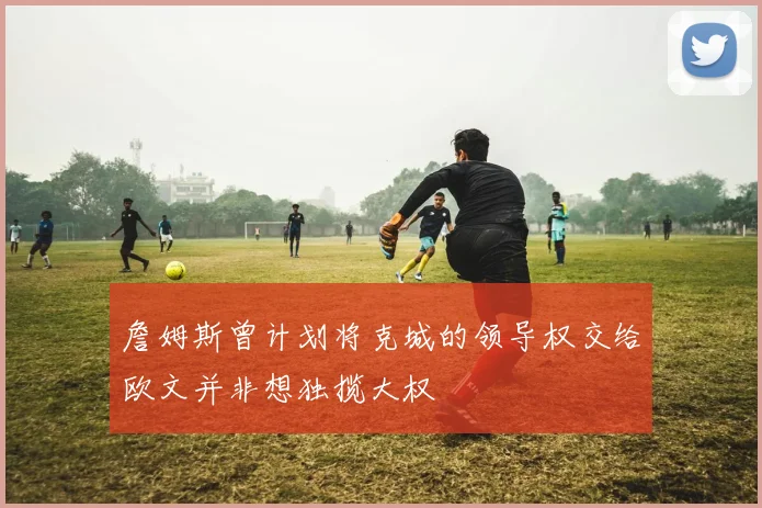 詹姆斯曾计划将克城的领导权交给欧文并非想独揽大权