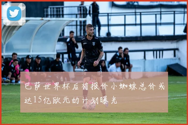 巴萨世界杯后将报价小蜘蛛总价或达15亿欧元的计划曝光