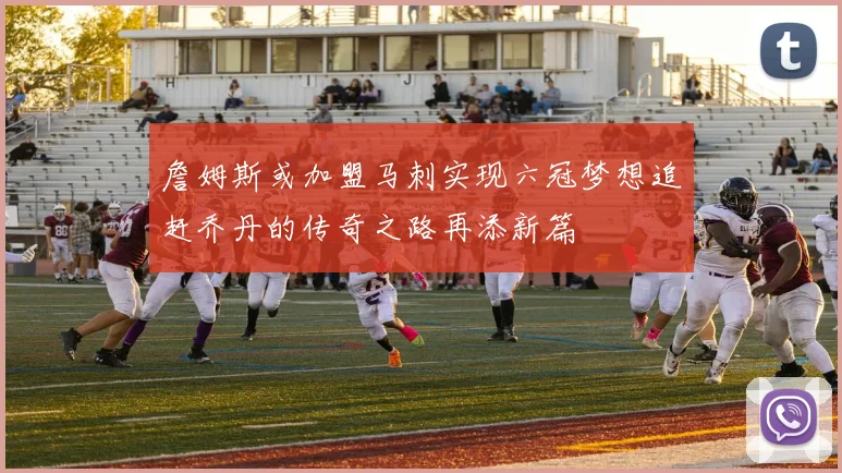 詹姆斯或加盟马刺实现六冠梦想追赶乔丹的传奇之路再添新篇
