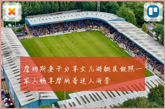詹姆斯妻子分享女儿游艇度假照一家人畅享摩纳哥迷人海景