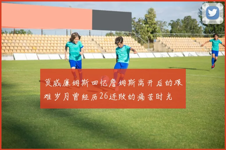 莫威廉姆斯回忆詹姆斯离开后的艰难岁月曾经历26连败的痛苦时光