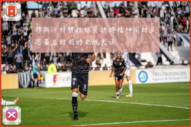穆斯卡特赞扬球员拼搏精神同时反思最后时刻的犯规失误