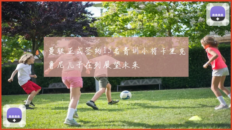 曼联正式签约15名青训小将卡里克鲁尼儿子在列展望未来