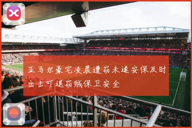 亚马尔豪宅凌晨遭窃未遂安保及时出击吓退窃贼保卫安全