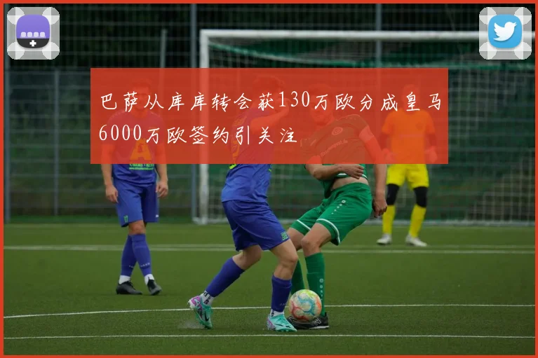 巴萨从库库转会获130万欧分成皇马6000万欧签约引关注