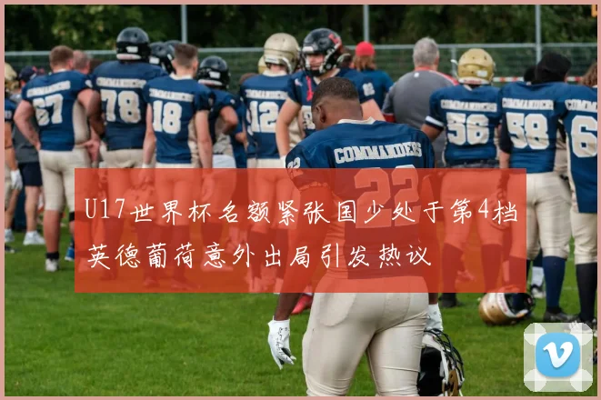 U17世界杯名额紧张国少处于第4档英德葡荷意外出局引发热议