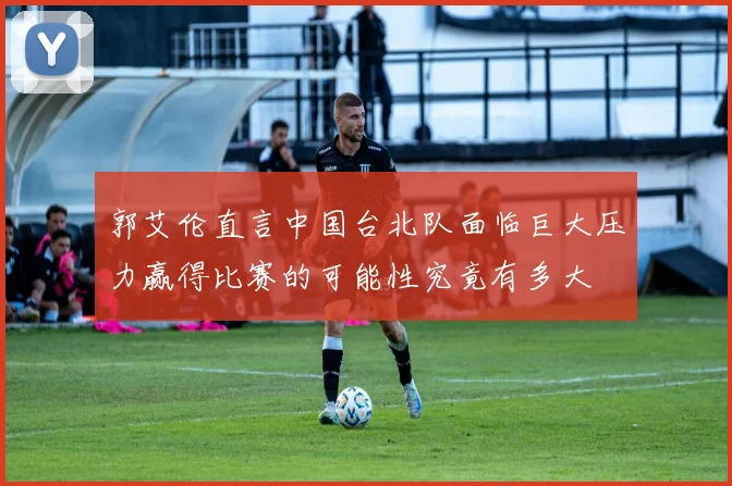 郭艾伦直言中国台北队面临巨大压力赢得比赛的可能性究竟有多大