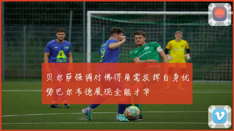 贝尔萨强调对佛得角需发挥自身优势巴尔韦德展现全能才华