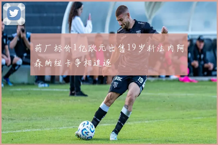 药厂标价1亿欧元出售19岁科法内阿森纳纽卡争相追逐