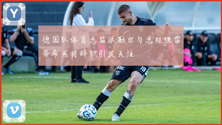 德国队体育总监沃勒尔与总经理雷蒂希或将辞职引发关注