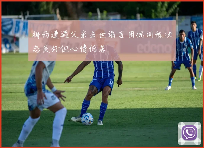 梅西遭遇父亲去世谣言困扰训练状态良好但心情低落