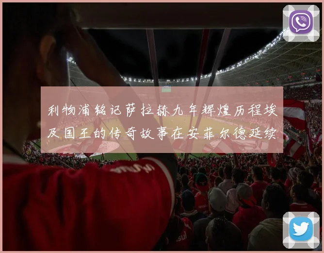 利物浦铭记萨拉赫九年辉煌历程埃及国王的传奇故事在安菲尔德延续