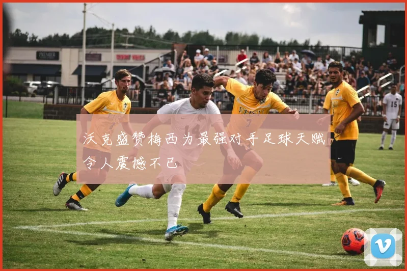 沃克盛赞梅西为最强对手足球天赋令人震撼不已