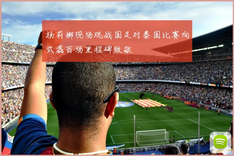 杨莉娜现场观战国足对泰国比赛向武磊百场里程碑致敬