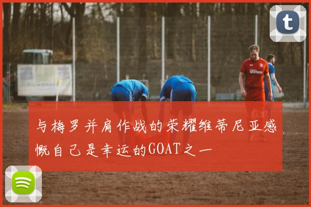 与梅罗并肩作战的荣耀维蒂尼亚感慨自己是幸运的GOAT之一