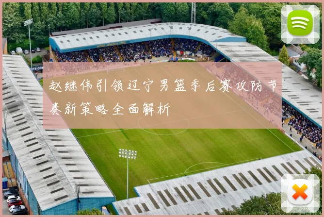 赵继伟引领辽宁男篮季后赛攻防节奏新策略全面解析