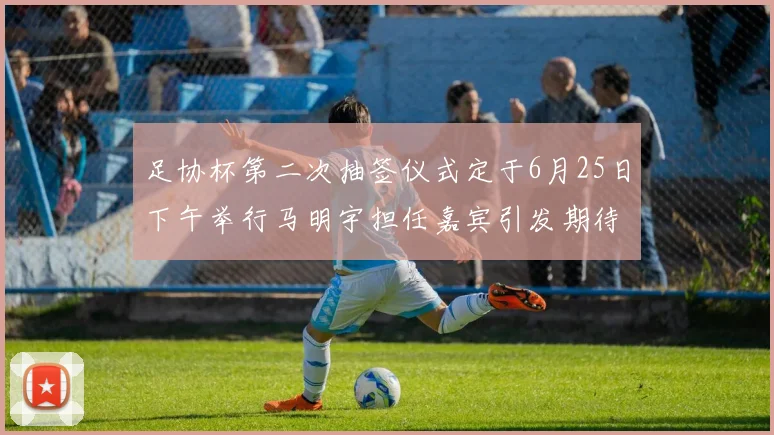 足协杯第二次抽签仪式定于6月25日下午举行马明宇担任嘉宾引发期待